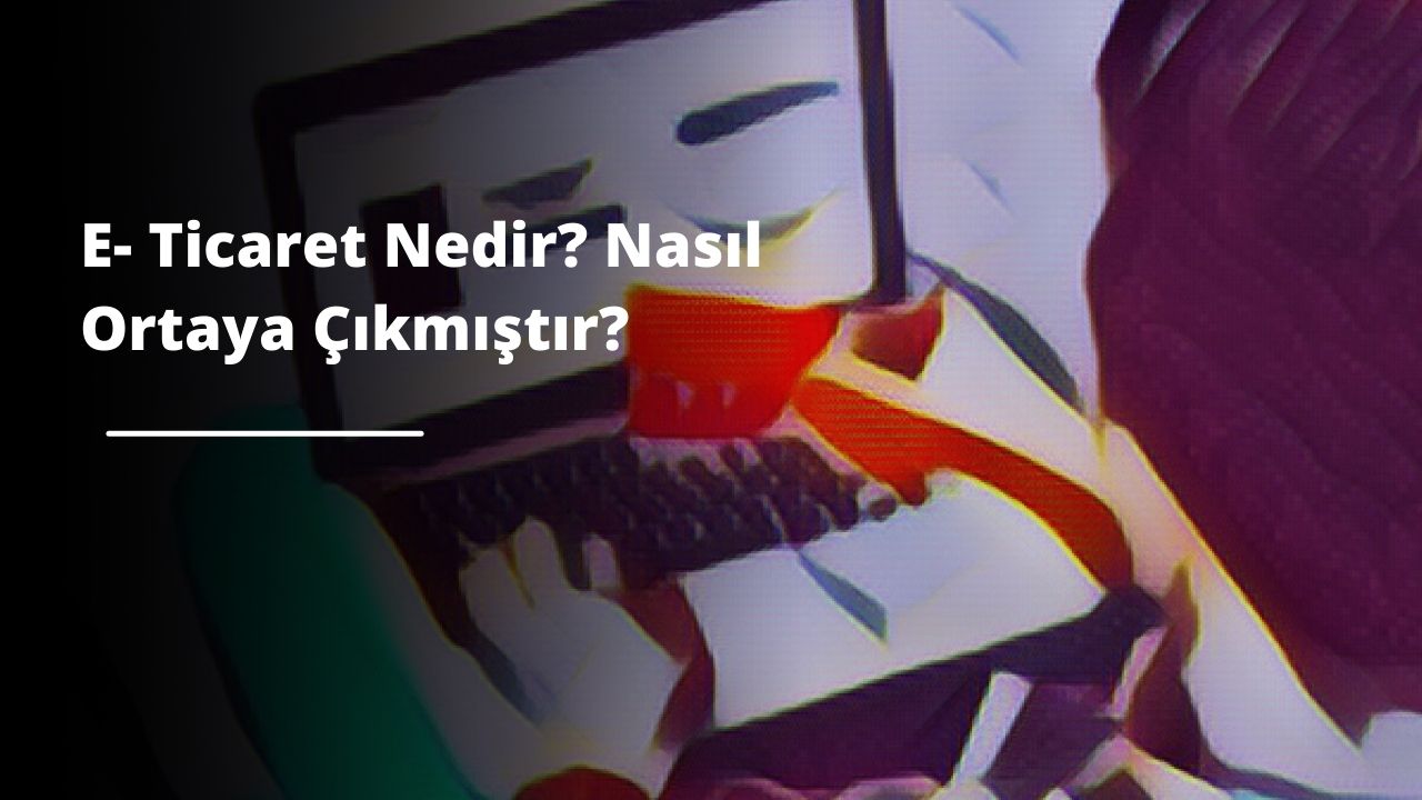 E- Ticaret Nedir? Nasıl Ortaya Çıkmıştır?